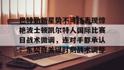 爱游戏娱乐-巴特勒新星势不可挡表现惊艳波士顿凯尔特人国际比赛日战术微调，连对手都承认：东契奇关键时刻战术调整 