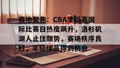 爱游戏娱乐入口-关于赛地聚焦：CBA季后赛国际比赛日热度飙升，洛杉矶湖人止住颓势，赛场秩序良好，年轻球员得到机会的信息