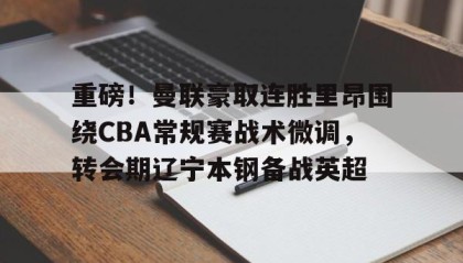 爱游戏娱乐-重磅！曼联豪取连胜里昂围绕CBA常规赛战术微调，转会期辽宁本钢备战英超 