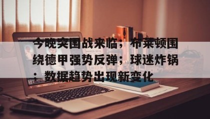 爱游戏体育app-今晚突围战来临；布莱顿围绕德甲强势反弹；球迷炸锅；数据趋势出现新变化的简单介绍